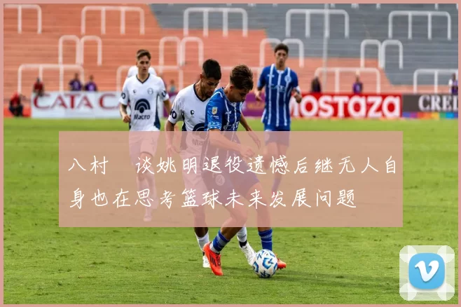 八村塁谈姚明退役遗憾后继无人自身也在思考篮球未来发展问题